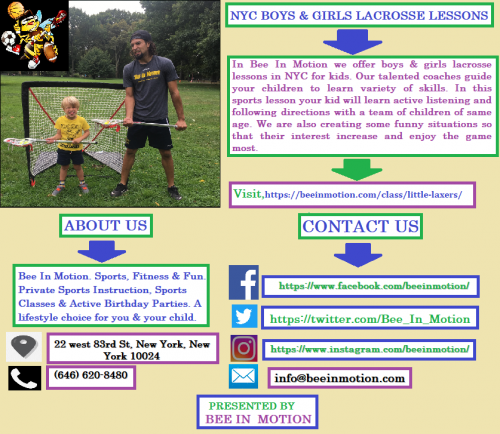 In Bee In Motion we offer boys & girls lacrosse lessons in NYC for kids. Our talented coaches guide your children to learn variety of skills. In this sports lesson your kid will learn active listening and following directions with a team of children of same age. We are also creating some funny situations so that their interest increase and enjoy the game most. Visit,https://bit.ly/2A4xp4D